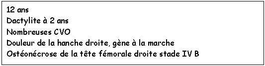 Zone de Texte: 12 ans  Dactylite à 2 ans Nombreuses CVO  Douleur de la hanche droite, gène à la marche Ostéonécrose de la tête fémorale droite stade IV B